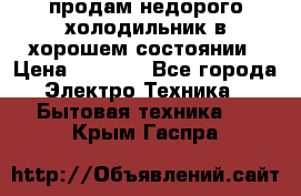 продам недорого холодильник в хорошем состоянии › Цена ­ 8 000 - Все города Электро-Техника » Бытовая техника   . Крым,Гаспра